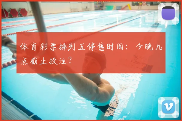 体育彩票排列五停售时间：今晚几点截止投注？