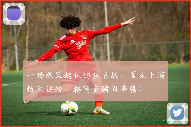 一场跌宕起伏的焦点战，国米上演惊天逆转，梅阿查瞬间沸腾！