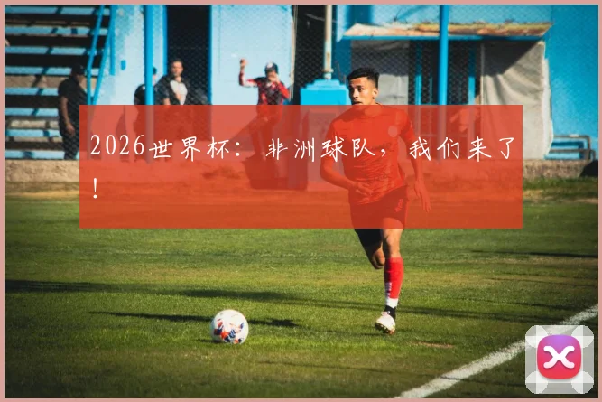 2026世界杯：非洲球队，我们来了！