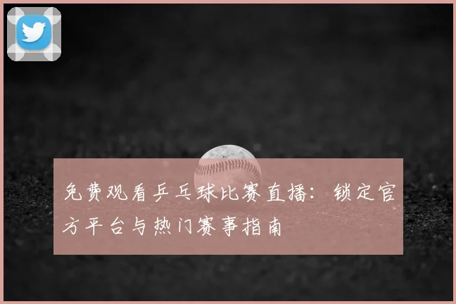 免费观看乒乓球比赛直播:锁定官方平台与热门赛事指南