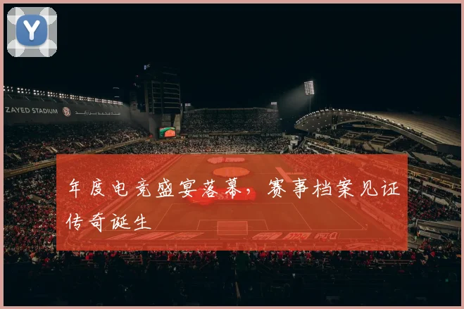 年度电竞盛宴落幕，赛事档案见证传奇诞生
