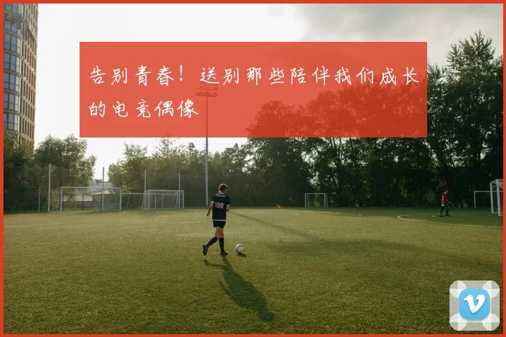 告别青春！送别那些陪伴我们成长的电竞偶像