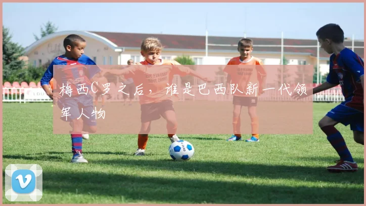 梅西C罗之后，谁是巴西队新一代领军人物