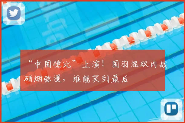 “中国德比”上演！国羽混双内战硝烟弥漫，谁能笑到最后